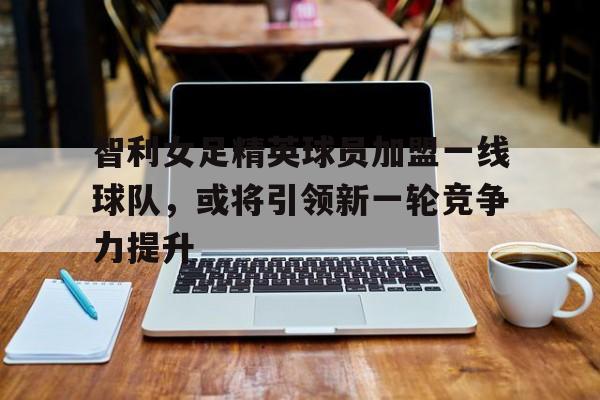 开云体育在线-智利女足精英球员加盟一线球队，或将引领新一轮竞争力提升的简单介绍